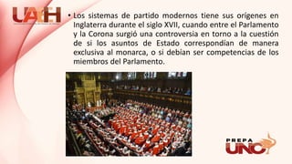 • Los sistemas de partido modernos tiene sus orígenes en
Inglaterra durante el siglo XVII, cuando entre el Parlamento
y la Corona surgió una controversia en torno a la cuestión
de si los asuntos de Estado correspondían de manera
exclusiva al monarca, o si debían ser competencias de los
miembros del Parlamento.
 