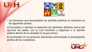 • Las funciones que desempeñan los partidos políticos se sintetizan en
los siguientes puntos:
a) Encuadran y alientan la expresión de opiniones distintas acerca del
ejercicio del poder, con lo cual movilizan y organizan a la opinión
pública dentro de la sociedad en la que actúan.
b) Contienden en los procesos electorales estimulando, la participación
política de los ciudadanos.
 