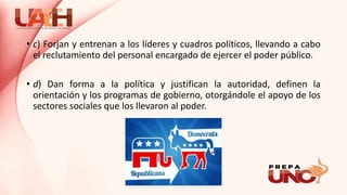 • c) Forjan y entrenan a los líderes y cuadros políticos, llevando a cabo
el reclutamiento del personal encargado de ejercer el poder público.
• d) Dan forma a la política y justifican la autoridad, definen la
orientación y los programas de gobierno, otorgándole el apoyo de los
sectores sociales que los llevaron al poder.
 