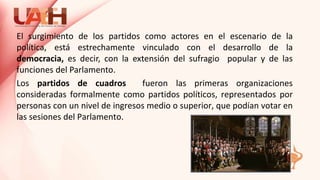 El surgimiento de los partidos como actores en el escenario de la
política, está estrechamente vinculado con el desarrollo de la
democracia, es decir, con la extensión del sufragio popular y de las
funciones del Parlamento.
Los partidos de cuadros fueron las primeras organizaciones
consideradas formalmente como partidos políticos, representados por
personas con un nivel de ingresos medio o superior, que podían votar en
las sesiones del Parlamento.
 