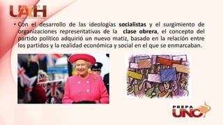 • Con el desarrollo de las ideologías socialistas y el surgimiento de
organizaciones representativas de la clase obrera, el concepto del
partido político adquirió un nuevo matiz, basado en la relación entre
los partidos y la realidad económica y social en el que se enmarcaban.
 
