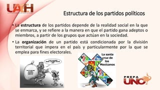Estructura de los partidos políticos
• La estructura de los partidos depende de la realidad social en la que
se enmarca, y se refiere a la manera en que el partido gana adeptos o
miembros, a partir de los grupos que actúan en la sociedad.
• La organización de un partido está condicionada por la división
territorial que impera en el país y particularmente por la que se
emplea para fines electorales.
 