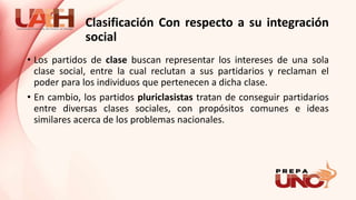 Clasificación Con respecto a su integración
social
• Los partidos de clase buscan representar los intereses de una sola
clase social, entre la cual reclutan a sus partidarios y reclaman el
poder para los individuos que pertenecen a dicha clase.
• En cambio, los partidos pluriclasistas tratan de conseguir partidarios
entre diversas clases sociales, con propósitos comunes e ideas
similares acerca de los problemas nacionales.
 