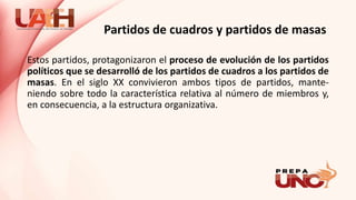 Partidos de cuadros y partidos de masas
Estos partidos, protagonizaron el proceso de evolución de los partidos
políticos que se desarrolló de los partidos de cuadros a los partidos de
masas. En el siglo XX convivieron ambos tipos de partidos, mante-
niendo sobre todo la característica relativa al número de miembros y,
en consecuencia, a la estructura organizativa.
 