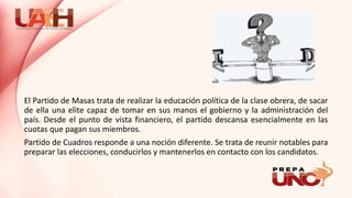 El Partido de Masas trata de realizar la educación política de la clase obrera, de sacar
de ella una elite capaz de tomar en sus manos el gobierno y la administración del
país. Desde el punto de vista financiero, el partido descansa esencialmente en las
cuotas que pagan sus miembros.
Partido de Cuadros responde a una noción diferente. Se trata de reunir notables para
preparar las elecciones, conducirlos y mantenerlos en contacto con los candidatos.
 