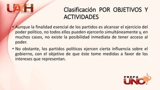 Clasificación POR OBJETIVOS Y
ACTIVIDADES
• Aunque la finalidad esencial de los partidos es alcanzar el ejercicio del
poder político, no todos ellos pueden ejercerlo simultáneamente y, en
muchos casos, no existe la posibilidad inmediata de tener acceso al
poder.
• No obstante, los partidos políticos ejercen cierta influencia sobre el
gobierno, con el objetivo de que éste tome medidas a favor de los
intereses que representan.
 