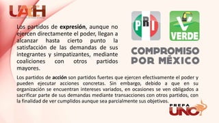 Los partidos de acción son partidos fuertes que ejercen efectivamente el poder y
pueden ejecutar acciones concretas. Sin embargo, debido a que en su
organización se encuentran intereses variados, en ocasiones se ven obligados a
sacrificar parte de sus demandas mediante transacciones con otros partidos, con
la finalidad de ver cumplidos aunque sea parcialmente sus objetivos.
Los partidos de expresión, aunque no
ejercen directamente el poder, llegan a
alcanzar hasta cierto punto la
satisfacción de las demandas de sus
integrantes y simpatizantes, mediante
coaliciones con otros partidos
mayores.
 