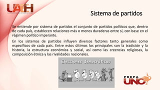 Sistema de partidos
Se entiende por sistema de partidos el conjunto de partidos políticos que, dentro
de cada país, establecen relaciones más o menos duraderas entre sí, con base en el
régimen político imperante.
En los sistemas de partidos influyen diversos factores tanto generales como
específicos de cada país. Entre estos últimos los principales son la tradición y la
historia, la estructura económica y social, así como las creencias religiosas, la
composición étnica y las rivalidades nacionales.
 