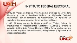 INSTITUTO FEDERAL ELECTORAL
• 1946: El Presidente Manuel Ávila Camacho promulga la Ley Federal
Electoral y crea la Comisión Federal de Vigilancia Electoral,
conformada por el Secretario de Gobernación, un diputado, un
senador y dos representantes de los partidos políticos.
• 1990: El Congreso de la Unión expidió el Código Federal de
Instituciones y Procedimientos Electorales (COFIPE) y ordena la
creación del Instituto Federal Electoral (IFE), a fin de contar con una
institución imparcial que dé certeza, transparencia y legalidad a las
elecciones federales.
 