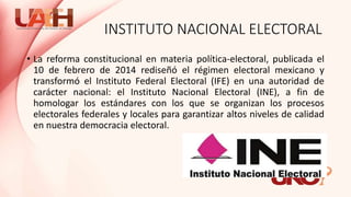 INSTITUTO NACIONAL ELECTORAL
• La reforma constitucional en materia política-electoral, publicada el
10 de febrero de 2014 rediseñó el régimen electoral mexicano y
transformó el Instituto Federal Electoral (IFE) en una autoridad de
carácter nacional: el Instituto Nacional Electoral (INE), a fin de
homologar los estándares con los que se organizan los procesos
electorales federales y locales para garantizar altos niveles de calidad
en nuestra democracia electoral.
 