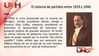 El sistema de partidos entre 1929 y 1946
PNR
En 1928 la crisis provocada por la muerte de
Obregón, siendo presidente electo, otorgó a
Plutarco Elías Calles, entonces presidente en
funciones la oportunidad de concretar un
proyecto político de grandes alcances. Al rendir
su ultimo informe de gobierno, tras lamentar el
vacío de poder dejado por la muerte “del ultimo
caudillo“, Calles señalo que era necesario que
México dejara de ser el país de un solo hombre,
para convertirse en un “país de instituciones”.
 