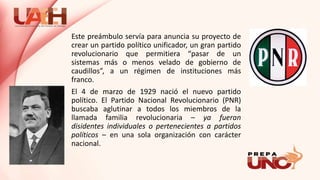 Este preámbulo servía para anuncia su proyecto de
crear un partido político unificador, un gran partido
revolucionario que permitiera “pasar de un
sistemas más o menos velado de gobierno de
caudillos”, a un régimen de instituciones más
franco.
El 4 de marzo de 1929 nació el nuevo partido
político. El Partido Nacional Revolucionario (PNR)
buscaba aglutinar a todos los miembros de la
llamada familia revolucionaria – ya fueran
disidentes individuales o pertenecientes a partidos
políticos – en una sola organización con carácter
nacional.
 