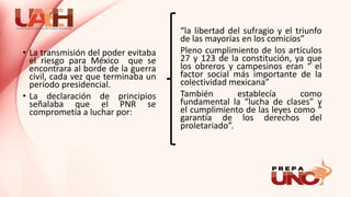 • La transmisión del poder evitaba
el riesgo para México que se
encontrara al borde de la guerra
civil, cada vez que terminaba un
periodo presidencial.
• La declaración de principios
señalaba que el PNR se
comprometía a luchar por:
“la libertad del sufragio y el triunfo
de las mayorías en los comicios”
Pleno cumplimiento de los artículos
27 y 123 de la constitución, ya que
los obreros y campesinos eran “ el
factor social más importante de la
colectividad mexicana”
También establecía como
fundamental la “lucha de clases” y
el cumplimiento de las leyes como “
garantía de los derechos del
proletariado”.
 