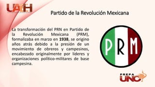 Partido de la Revolución Mexicana
La transformación del PRN en Partido de
la Revolución Mexicana (PRM),
formalizaba en marzo en 1938, se origino
años atrás debido a la presión de un
movimiento de obreros y campesinos,
encabezado originalmente por lideres y
organizaciones político-militares de base
campesina.
 