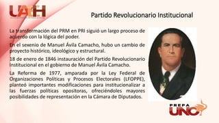 Partido Revolucionario Institucional
La transformación del PRM en PRI siguió un largo proceso de
acuerdo con la lógica del poder.
En el sexenio de Manuel Ávila Camacho, hubo un cambio de
proyecto histórico, ideológico y estructural.
18 de enero de 1846 instauración del Partido Revolucionario
Institucional en el gobierno de Manuel Ávila Camacho.
La Reforma de 1977, amparada por la Ley Federal de
Organizaciones Políticas y Procesos Electorales (LFOPPE),
planteó importantes modificaciones para institucionalizar a
las fuerzas políticas opositoras, ofreciéndoles mayores
posibilidades de representación en la Cámara de Diputados.
 