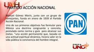 PARTIDO ACCIÓN NACIONAL
Manuel Gómez Morín, junto con un grupo de
semejantes, funda en enero de 1939 el Partido
Acción Nacional.
Uno de sus primeros objetivos fue formular para
México una doctrina congruente y concreta,
postulada como norma y guía para alcanzar sus
metas. “una acción permanente que, basada en
una actitud espiritual dinámica, hiciera valer en la
vida pública la convivencia del hombre integral.
 