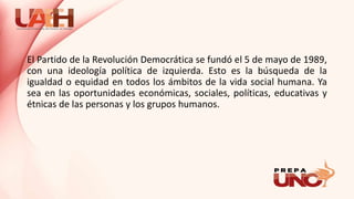 El Partido de la Revolución Democrática se fundó el 5 de mayo de 1989,
con una ideología política de izquierda. Esto es la búsqueda de la
igualdad o equidad en todos los ámbitos de la vida social humana. Ya
sea en las oportunidades económicas, sociales, políticas, educativas y
étnicas de las personas y los grupos humanos.
 