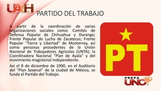PARTIDO DEL TRABAJO
A partir de la coordinación de varias
organizaciones sociales como: Comités de
Defensa Popular de Chihuahua y Durango;
Frente Popular de Lucha de Zacatecas; Frente
Popular "Tierra y Libertad" de Monterrey, así
como personas procedentes de la Unión
Nacional de Trabajadores Agrícolas (UNTA); la
Coordinadora Nacional "Plan de Ayala" y del
movimiento magisterial independiente.
Así el 8 de diciembre de 1990, en el Auditorio
del "Plan Sexenal" de la ciudad de México, se
funda el Partido del Trabajo.
 