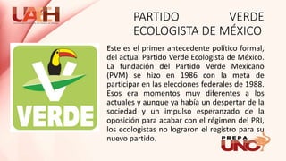 PARTIDO VERDE
ECOLOGISTA DE MÉXICO
Este es el primer antecedente político formal,
del actual Partido Verde Ecologista de México.
La fundación del Partido Verde Mexicano
(PVM) se hizo en 1986 con la meta de
participar en las elecciones federales de 1988.
Esos era momentos muy diferentes a los
actuales y aunque ya había un despertar de la
sociedad y un impulso esperanzado de la
oposición para acabar con el régimen del PRI,
los ecologistas no lograron el registro para su
nuevo partido.
 