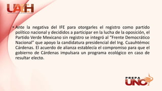 • Ante la negativa del IFE para otorgarles el registro como partido
político nacional y decididos a participar en la lucha de la oposición, el
Partido Verde Mexicano sin registro se integró al “Frente Democrático
Nacional” que apoyo la candidatura presidencial del Ing. Cuauhtémoc
Cárdenas. El acuerdo de alianza establecía el compromiso para que el
gobierno de Cárdenas impulsara un programa ecológico en caso de
resultar electo.
 