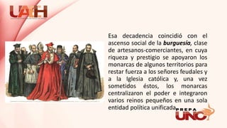 Esa decadencia coincidió con el
ascenso social de la burguesía, clase
de artesanos-comerciantes, en cuya
riqueza y prestigio se apoyaron los
monarcas de algunos territorios para
restar fuerza a los señores feudales y
a la Iglesia católica y, una vez
sometidos éstos, los monarcas
centralizaron el poder e integraron
varios reinos pequeños en una sola
entidad política unificada.
 