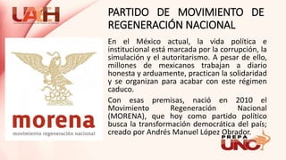 PARTIDO DE MOVIMIENTO DE
REGENERACIÓN NACIONAL
En el México actual, la vida política e
institucional está marcada por la corrupción, la
simulación y el autoritarismo. A pesar de ello,
millones de mexicanos trabajan a diario
honesta y arduamente, practican la solidaridad
y se organizan para acabar con este régimen
caduco.
Con esas premisas, nació en 2010 el
Movimiento Regeneración Nacional
(MORENA), que hoy como partido político
busca la transformación democrática del país;
creado por Andrés Manuel López Obrador.
 