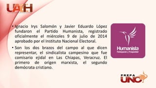 • Ignacio Irys Salomón y Javier Eduardo López
fundaron el Partido Humanista, registrado
oficialmente el miércoles 9 de julio de 2014
aprobado por el Instituto Nacional Electoral.
• Son los dos brazos del campo al que dicen
representar, el sindicalista campesino que fue
comisario ejidal en Las Chiapas, Veracruz. El
primero de origen marxista, el segundo
demócrata cristiano.
 