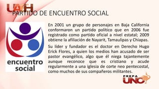PARTIDO DE ENCUENTRO SOCIAL
En 2001 un grupo de personajes en Baja California
conformaron un partido político que en 2006 fue
registrado como partido oficial a nivel estatal; 2009
obtiene la afiliación de Nayarit, Tamaulipas y Chiapas.
Su líder y fundador es el doctor en Derecho Hugo
Erick Flores, a quien los medios han acusado de ser
pastor evangélico, algo que él niega tajantemente
aunque reconoce que es cristiano y acude
regularmente a una iglesia de corte neo pentecostal,
como muchos de sus compañeros militantes.
 