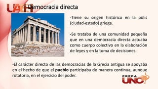 -Tiene su origen histórico en la polis
(ciudad-estado) griega.
-Se trataba de una comunidad pequeña
que en una democracia directa actuaba
como cuerpo colectivo en la elaboración
de leyes y en la toma de decisiones.
-El carácter directo de las democracias de la Grecia antigua se apoyaba
en el hecho de que el pueblo participaba de manera continua, aunque
rotatoria, en el ejercicio del poder.
Democracia directa
 