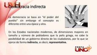 La democracia se basa en “el poder del
pueblo” sin embargo el concepto es
diferente entre una época y otra.
En los Estados nacionales modernos, de dimensiones mayores en
tamaño y número de pobladores que la polis griega, no cabe la
posibilidad de un gobierno directo de los ciudadanos, por lo que se
ejerce de forma indirecta, es decir, representativa.
Democracia indirecta
 