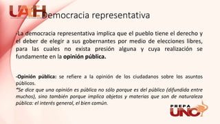 -La democracia representativa implica que el pueblo tiene el derecho y
el deber de elegir a sus gobernantes por medio de elecciones libres,
para las cuales no exista presión alguna y cuya realización se
fundamente en la opinión pública.
-Opinión pública: se refiere a la opinión de los ciudadanos sobre los asuntos
públicos.
“Se dice que una opinión es pública no sólo porque es del público (difundida entre
muchos), sino también porque implica objetos y materias que son de naturaleza
pública: el interés general, el bien común.
Democracia representativa
 