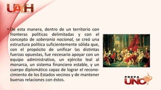 • De esta manera, dentro de un territorio con
fronteras políticas delimitadas y con el
concepto de soberanía nacional, se creó una
estructura política suficientemente sólida que,
con el propósito de unificar las distintas
fuerzas opuestas, fue necesario apoyar con un
equipo administrativo, un ejército leal al
monarca, un sistema financiero estable, y un
cuerpo diplomático capaz de lograr el recono-
cimiento de los Estados vecinos y de mantener
buenas relaciones con éstos.
 