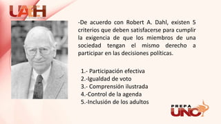 -De acuerdo con Robert A. Dahl, existen 5
criterios que deben satisfacerse para cumplir
la exigencia de que los miembros de una
sociedad tengan el mismo derecho a
participar en las decisiones políticas.
1.- Participación efectiva
2.-Igualdad de voto
3.- Comprensión ilustrada
4.-Control de la agenda
5.-Inclusión de los adultos
 