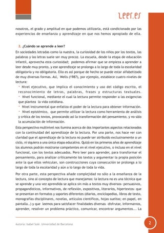 nosotros, el grado y amplitud en que podemos utilizarla, está condicionado por las
experiencias de enseñanza y aprendizaje en que nos hemos apropiado de ella.
2. ¿Cuándo se aprende a leer?
En sociedades letradas como la nuestra, la curiosidad de los niños por los textos, las
palabras y las letras suele ser muy precoz. La escuela, desde la etapa de educación
infantil, aprovecha esta curiosidad; podemos afirmar que se empieza a aprender a
leer desde muy pronto, y ese aprendizaje se prolonga a lo largo de toda la escolaridad
obligatoria y no obligatoria. Ello es así porque de hecho se puede estar alfabetizado
de muy diversas formas. Así, Wells (1987), por ejemplo, establece cuatro niveles de
lectura:
· Nivel ejecutivo, que implica el conocimiento y uso del código escrito, el
reconocimiento de letras, palabras, frases y estructuras textuales.
· Nivel funcional, mediante el cual la lectura permite responder a las exigencias
que plantea la vida cotidiana.
· Nivel instrumental que enfatiza el poder de la lectura para obtener información.
· Nivel epistémico, que permite utilizar la lectura como herramienta de análisis
y crítica de los textos, provocando así la transformación del pensamiento, y no sólo
la acumulación de información.
Esta perspectiva multinivel nos ilumina acerca de dos importantes aspectos relacionados
con la continuidad del aprendizaje de la lectura. Por una parte, nos hace ver con
claridad que el aprendizaje de la lectura no puede ser atribuido exclusivamente a un
ciclo, ni siquiera a una única etapa educativa. Quizá en los primeros años de aprendizaje
los alumnos podrán mostrarse competentes en el nivel ejecutivo, o incluso en el nivel
funcional, con los textos adecuados. Pero leer para aprender, para transformar el
pensamiento, para analizar críticamente los textos y argumentar la propia posición
ante la que ellos vehiculan, son construcciones cuya consecución se prolonga a lo
largo de toda la escolaridad y aún a lo largo de toda la vida.
Por otra parte, esta perspectiva añade complejidad no sólo a la enseñanza de la
lectura, sino al concepto de lectura que manejamos: la lectura no es una técnica que
se aprende y una vez aprendida se aplica sin más a textos muy diversos- persuasivos,
propagandísticos, informativos, de reflexión, expositivos, literarios, hipertextos- que
se presentan en formatos y soportes diferentes (diarios, enciclopedias, libros de texto,
monografías disciplinares, novelas, artículos científicos, hojas sueltas; en papel, en
pantalla..) y que leemos para satisfacer finalidades diversas –disfrutar, informarnos,
aprender, resolver un problema práctico, comunicar, encontrar argumentos... La
Autoría: Isabel Solé. Universidad de Barcelona
 