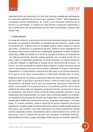 capacidad lectora se reconstruye y se hace más compleja a medida que participamos
en situaciones significativas de lectura que requieren “estirar” dicha capacidad e
incorporarle nuevas competencias. Así, frente a una concepción monolítica de la
lectura y su aprendizaje, se impone una visión diversa y procesual; aprendemos a
leer y continuamos con ese aprendizaje durante toda la escolaridad –y durante toda
nuestra vida-.
3. ¿Cómo leemos?
A lo largo de la historia, la forma de ser lector ha ido cambiando porque han cambiado
los textos, sus formatos y contenidos, la consideración de la lectura y a quién y qué
correspondía leer; la lectura tiene un indudable carácter social, histórico y cultural
que media y condiciona la competencia personal. Desde el lector reproductivo de
los clásicos, hasta el lector analítico de la modernidad, pasando por el lector escolástico
(véase Pozo, 2008) los cambios en la forma de concebir la lectura y el conocimiento
han sido muy profundos. Durante amplios periodos, leer fue decir lo que dice un
texto, repetir un significado establecido. En otros momentos, se trató de interpretar
o más bien imaginar un significado al margen de las restricciones de lo literal. La
lectura, tal como la entendemos desde la época moderna, implica una nueva actitud
ante el conocimiento, una nueva forma de leer y aprender en la que lo meramente
reproductivo o lo estrictamente interpretativo dan paso a una actitud epistémica,
en la que el lector busca racionalmente un significado plausible para el texto.
Podemos acercarnos a los textos como lectores distintos: como el lector reproductivo,
que busca decir lo que dice lo que dice el texto; o como el lector crítico, capaz de
interpretarlo y de pensar acerca de lo que comprende. Una lectura reproductiva
tendrá como producto la recapitulación oral o la paráfrasis escrita, más o menos
mimética del texto leído (en respuesta a preguntas literales, en resumen o incluso
en comentario). Una lectura crítica y profunda tendrá productos distintos, a veces
inesperados, pero más personales. Su huella, más o menos perceptible, sin embargo,
se encuentra en los procesos de reflexión que ha generado, en la posibilidad de haber
cuestionado o modificado conocimientos previos, de generar aprendizaje, o al menos
dudas. En muchas ocasiones, nuestros objetivos de lectura requieren una lectura
reproductiva (si quiero seguir las instrucciones para instalar un determinado programa
informático, por ejemplo), y en otras necesitamos una lectura epistémica (cuando
estamos ampliando nuestros conocimientos sobre un determinado tema). Ambas son
necesarias, pero es importante percibir que persiguen finalidades distintas,
desencadenan procesos y exigen estrategias diferentes que es necesario aprender.
Autoría: Isabel Solé. Universidad de Barcelona
 