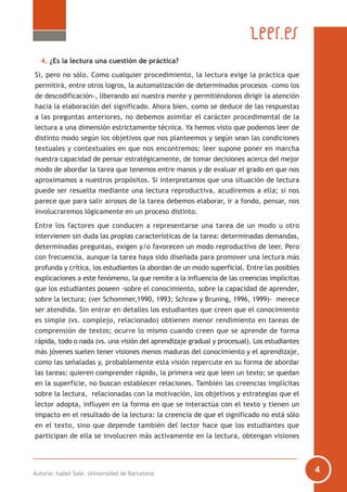 4. ¿Es la lectura una cuestión de práctica?
Sí, pero no sólo. Como cualquier procedimiento, la lectura exige la práctica que
permitirá, entre otros logros, la automatización de determinados procesos –como los
de descodificación-, liberando así nuestra mente y permitiéndonos dirigir la atención
hacia la elaboración del significado. Ahora bien, como se deduce de las respuestas
a las preguntas anteriores, no debemos asimilar el carácter procedimental de la
lectura a una dimensión estrictamente técnica. Ya hemos visto que podemos leer de
distinto modo según los objetivos que nos planteemos y según sean las condiciones
textuales y contextuales en que nos encontremos: leer supone poner en marcha
nuestra capacidad de pensar estratégicamente, de tomar decisiones acerca del mejor
modo de abordar la tarea que tenemos entre manos y de evaluar el grado en que nos
aproximamos a nuestros propósitos. Si interpretamos que una situación de lectura
puede ser resuelta mediante una lectura reproductiva, acudiremos a ella; si nos
parece que para salir airosos de la tarea debemos elaborar, ir a fondo, pensar, nos
involucraremos lógicamente en un proceso distinto.
Entre los factores que conducen a representarse una tarea de un modo u otro
intervienen sin duda las propias características de la tarea: determinadas demandas,
determinadas preguntas, exigen y/o favorecen un modo reproductivo de leer. Pero
con frecuencia, aunque la tarea haya sido diseñada para promover una lectura más
profunda y crítica, los estudiantes la abordan de un modo superficial. Entre las posibles
explicaciones a este fenómeno, la que remite a la influencia de las creencias implícitas
que los estudiantes poseen -sobre el conocimiento, sobre la capacidad de aprender,
sobre la lectura; (ver Schommer,1990, 1993; Schraw y Bruning, 1996, 1999)- merece
ser atendida. Sin entrar en detalles los estudiantes que creen que el conocimiento
es simple (vs. complejo, relacionado) obtienen menor rendimiento en tareas de
comprensión de textos; ocurre lo mismo cuando creen que se aprende de forma
rápida, todo o nada (vs. una visión del aprendizaje gradual y procesual). Los estudiantes
más jóvenes suelen tener visiones menos maduras del conocimiento y el aprendizaje,
como las señaladas y, probablemente esta visión repercute en su forma de abordar
las tareas: quieren comprender rápido, la primera vez que leen un texto; se quedan
en la superficie, no buscan establecer relaciones. También las creencias implícitas
sobre la lectura, relacionadas con la motivación, los objetivos y estrategias que el
lector adopta, influyen en la forma en que se interactúa con el texto y tienen un
impacto en el resultado de la lectura: la creencia de que el significado no está sólo
en el texto, sino que depende también del lector hace que los estudiantes que
participan de ella se involucren más activamente en la lectura, obtengan visiones
Autoría: Isabel Solé. Universidad de Barcelona
 