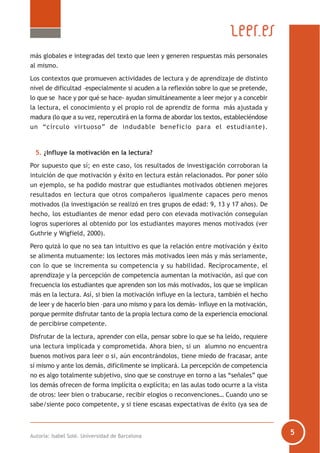 Autoría: Isabel Solé. Universidad de Barcelona
más globales e integradas del texto que leen y generen respuestas más personales
al mismo.
Los contextos que promueven actividades de lectura y de aprendizaje de distinto
nivel de dificultad –especialmente si acuden a la reflexión sobre lo que se pretende,
lo que se hace y por qué se hace- ayudan simultáneamente a leer mejor y a concebir
la lectura, el conocimiento y el propio rol de aprendiz de forma más ajustada y
madura (lo que a su vez, repercutirá en la forma de abordar los textos, estableciéndose
un “círculo virtuoso” de indudable beneficio para el estudiante).
5. ¿Influye la motivación en la lectura?
Por supuesto que sí; en este caso, los resultados de investigación corroboran la
intuición de que motivación y éxito en lectura están relacionados. Por poner sólo
un ejemplo, se ha podido mostrar que estudiantes motivados obtienen mejores
resultados en lectura que otros compañeros igualmente capaces pero menos
motivados (la investigación se realizó en tres grupos de edad: 9, 13 y 17 años). De
hecho, los estudiantes de menor edad pero con elevada motivación conseguían
logros superiores al obtenido por los estudiantes mayores menos motivados (ver
Guthrie y Wigfield, 2000).
Pero quizá lo que no sea tan intuitivo es que la relación entre motivación y éxito
se alimenta mutuamente: los lectores más motivados leen más y más seriamente,
con lo que se incrementa su competencia y su habilidad. Recíprocamente, el
aprendizaje y la percepción de competencia aumentan la motivación, así que con
frecuencia los estudiantes que aprenden son los más motivados, los que se implican
más en la lectura. Así, si bien la motivación influye en la lectura, también el hecho
de leer y de hacerlo bien –para uno mismo y para los demás- influye en la motivación,
porque permite disfrutar tanto de la propia lectura como de la experiencia emocional
de percibirse competente.
Disfrutar de la lectura, aprender con ella, pensar sobre lo que se ha leído, requiere
una lectura implicada y comprometida. Ahora bien, si un alumno no encuentra
buenos motivos para leer o si, aún encontrándolos, tiene miedo de fracasar, ante
sí mismo y ante los demás, difícilmente se implicará. La percepción de competencia
no es algo totalmente subjetivo, sino que se construye en torno a las “señales” que
los demás ofrecen de forma implícita o explícita; en las aulas todo ocurre a la vista
de otros: leer bien o trabucarse, recibir elogios o reconvenciones… Cuando uno se
sabe/siente poco competente, y si tiene escasas expectativas de éxito (ya sea de
 