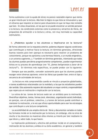 Autoría: Isabel Solé. Universidad de Barcelona
forma autónoma o con la ayuda de otros) no parece razonable esperar que sienta
un gran interés por la lectura. Más bien lo lógico es que ésta se minusvalore y que
el esfuerzo que requiere se reserve para situaciones en que no haya más remedio
que leer. En estas situaciones, en las que no se puede encontrar un sentido personal
a la lectura, las condiciones externas como la presencia y atractivo de libros, de
propuestas de animación a la lectura y otras, ven muy mermada su capacidad
estimulante.
6. ¿Podemos ayudar a los alumnos a implicarse en la lectura?
De forma coherente con la respuesta anterior, podemos disponer algunas condiciones
que contribuyan a motivar hacia la lectura; en términos generales, ofreciendo
buenas razones para leer (porque es necesario para resolver un problema de
conocimiento, porque nos aproxima a una hermosa historia, a un mundo enigmático,
a un universo sugerente…). Y también en términos generales, intentando que todos
los alumnos puedan percibirse progresivamente competentes, puedan experimentar
éxitos en su proceso de aprendizaje (ver “8. ¿Somos beligerantes a favor de la
lectura?”). En términos más específicos, se puede probar con lo siguiente:
· Siempre que sea posible, conceder autonomía para que los alumnos puedan
escoger entre diversas opciones: entre los libros que pueden leer, entre el tipo y
secuencia de actividades de lectura.
· La lectura es más comprometida cuando se vincula a proyectos globalizados,
a tareas académicas relacionadas con la realidad y a las que los estudiantes pueden
dar sentido. Esta autonomía requiere del estudiante un mayor control y responsabilidad
que repercute en motivación e implicación con la lectura.
· La rutina de las tareas de lectura suele ser un antídoto para la motivación.
Diversificar objetivos, textos, formas (oral, silenciosa), organización social (individual,
en parejas, con el profesor, colectiva…) y tareas de lectura puede contribuir a
mantener la motivación, a la vez que ofrece oportunidades para usar las estrategias
que contribuyen a una lectura competente.
· La accesibilidad de una amplia oferta de libros y documentos variados en todos
los formatos incide en la motivación por la lectura; sin embargo, ello no sirve de
mucho si los docentes no muestran ellos mismos su interés por leer mediante lo
que dicen y, sobre todo, lo que hacen.
· La implicación profesional y afectiva del profesor incide en el compromiso y
motivación de los alumnos y ambos en su éxito académico, en general y también
 