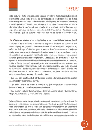 Autoría: Isabel Solé. Universidad de Barcelona
en la lectura. Dicha implicación se traduce en interés hacia los estudiantes; el
seguimiento activo de su proceso de aprendizaje; el establecimiento de metas
razonables para cada uno; la atribución de cierto grado de autonomía y control;
el aliento y el reconocimiento ante sus logros; el hecho de que la evaluación tienda
a focalizar el progreso de cada uno en relación al punto de partida; la ayuda que
proporciona para que los alumnos aprendan a atribuir sus éxitos y fracasos a causas
controlables, que se pueden modificar con el esfuerzo y la dedicación.
7. ¿Podemos ayudar a los estudiantes a ser estratégicos cuando leen?
El enunciado de la pregunta se refiere a si es posible ayudar a los alumnos a leer
sabiendo qué y por qué leen, y cómo interactuar con el texto para comprenderlo,
en función de los propósitos que guían la lectura. Se refiere asimismo a si podemos
ayudar a que asuman progresivamente el control sobre el proceso que llevan a cabo
mientras leen, y a que puedan modificarlo, pedir ayuda si es necesario, o emprender
acciones que favorezcan la comprensión. La respuesta es afirmativa, lo que no
significa que sea sencillo ni rápido intervenir para ayudar de ese modo; al contrario,
ayudar a formar lectores estratégicos es una empresa de amplio alcance, que
implica a maestros y profesores de todas las etapas educativas y de todas las áreas
del currículum. Desde los primeros contactos con la lectura –incluso cuando esta
lectura es realizada por otros- hasta la universidad, se puede contribuir a formar
lectores estratégicos, esto es a formar lectores:
· Que lean con una finalidad, atribuyendo sentido a la tarea, pudiendo aportar
conocimiento y experiencia previa,
· Que sean capaces de inferir e interpretar; que comprueben la comprensión
durante la lectura; que relean cuando sea necesario,
· Que puedan elaborar la información, discernir entre lo básico y lo secundario,
integrarla, sintetizarla y eventualmente ampliarla
En la medida en que estas estrategias se encuentren presentes en la actividad de
lectura, se podrá alcanzar una comprensión para el texto de que se trate. Comprender
no es una cuestión de todo o nada, sino de grado: comprendemos en función del
texto, de su estructura, contenido, claridad y coherencia, y comprendemos también
en función de nuestros conocimientos previos y disposición emocional. Pero con
ser necesarias, estas condiciones no son suficientes: comprendemos también en
 