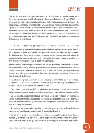 Autoría: Isabel Solé. Universidad de Barcelona
función de las estrategias que utilizamos para intensificar la comprensión y para
detectar y compensar posibles lagunas y obstáculos (Palincsar y Brown, 1984). La
presencia de estas estrategias explica por qué, incluso cuando no se busca, la
comprensión implica de un modo u otro un aprendizaje no intencionado; su ausencia
–porque el lector no sabe o no quiere utilizarlas- explica por qué la lectura es a
veces tan superficial y poco productiva. Cuando además leemos con la finalidad
de aprender su uso explícito e intencional permite procesar en profundidad la
información del texto (ver Solé, 1992, para una profundización sobre las estrategias
de lectura y su enseñanza)
8. Y la conclusión: ¿Somos beligerantes a favor de la lectura?
Educar personas que puedan elegir leer para aprender, para disfrutar y para pensar,
es un objetivo irrenunciable en la formación de ciudadanos autónomos y responsables.
Ser beligerante a favor de la lectura es necesario, por cuanto verse privado de la
capacidad para leer con competencia resulta discriminador y supone una barrera
muy difícil de franquear para el desarrollo personal.
Apostar por la lectura significa confiar en las posibilidades de todos los alumnos
para aprender a leer, y en las capacidades de los docentes para enseñarles; por lo
tanto, no aceptar pasivamente que un importante porcentaje de estudiantes no
puedan aprender a leer y a utilizar la lectura en sus años escolares. Cuando se
está a favor de la lectura:
· Se actúa con rapidez y decisión cuando se detectan dificultades en su aprendizaje
y, sobre todo, se adoptan medidas ordinarias preventivas y optimizadoras que
apoyen a las aulas en las que se aprende a leer
· Se trabaja para que en algún grado todos los alumnos puedan experimentar
éxitos, aunque sea con ayuda y se evitan situaciones reiteradas de fracaso público
· Se aceptan las responsabilidades que todos los ciclos y etapas sin excepción
tienen en la enseñanza de estrategias de lectura que capaciten para leer y disfrutar,
para obtener información y aprender; para adoptar una perspectiva crítica ante
lo que se lee y para pensar
· Se trabaja para concretar un plan de lectura general, que incluya de forma
explícita los objetivos y contenidos de la educación literaria
· Se lee en el centro: leen los alumnos y los docentes, la lectura tiene tiempo
espacio y prestigio; la biblioteca, como lugar de encuentro con la literatura y
centro de documentación y conocimiento, es un órgano vital de la institución.
 