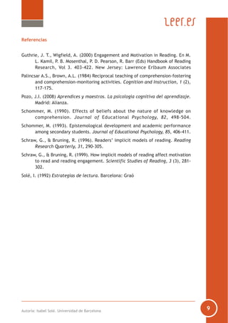 Autoría: Isabel Solé. Universidad de Barcelona
Referencias
Guthrie, J. T., Wigfield, A. (2000) Engagement and Motivation in Reading. En M.
L. Kamil, P. B. Mosenthal, P. D. Pearson, R. Barr (Eds) Handbook of Reading
Research, Vol 3. 403-422. New Jersey: Lawrence Erlbaum Associates
Palincsar A.S., Brown, A.L. (1984) Reciprocal teaching of comprehension-fostering
and comprehension-monitoring activities. Cognition and Instruction, 1 (2),
117-175.
Pozo, J.I. (2008) Aprendices y maestros. La psicología cognitiva del aprendizaje.
Madrid: Alianza.
Schommer, M. (1990). Effects of beliefs about the nature of knowledge on
comprehension. Journal of Educational Psychology, 82, 498-504.
Schommer, M. (1993). Epistemological development and academic performance
among secondary students. Journal of Educational Psychology, 85, 406-411.
Schraw, G., & Bruning, R. (1996). Readers’ implicit models of reading. Reading
Research Quarterly, 31, 290-305.
Schraw, G., & Bruning, R. (1999). How implicit models of reading affect motivation
to read and reading engagement. Scientific Studies of Reading, 3 (3), 281-
302.
Solé, I. (1992) Estrategias de lectura. Barcelona: Graó
 