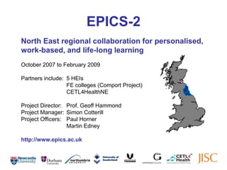 EPICS-2 North East regional collaboration for personalised, work-based, and life-long learning October 2007 to February 2009 Partners include: 	5 HEIs 	 	FE colleges (Comport Project) 	 	CETL4HealthNE  Project Director: 	Prof. Geoff Hammond Project Manager: 	Simon Cotterill Project Officers: 	Paul Horner 		Martin Edney http://www.epics.ac.uk 