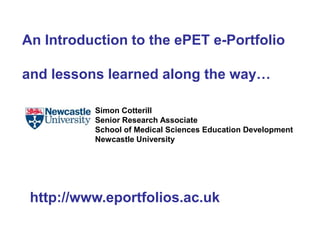An Introduction to the ePET e-Portfolio and lessons learned along the way… Simon Cotterill  Senior Research Associate  School of Medical Sciences Education Development Newcastle University  http://www.eportfolios.ac.uk 