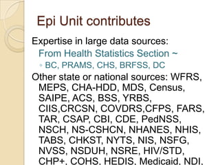 Epi Unit contributesExpertise in large data sources:	From Health Statistics Section ~BC, PRAMS, CHS, BRFSS, DCOther state or national sources: WFRS, MEPS, CHA-HDD, MDS, Census, SAIPE, ACS, BSS, YRBS, CIIS,CRCSN, COVDRS,CFPS, FARS, TAR, CSAP, CBI, CDE, PedNSS, NSCH, NS-CSHCN, NHANES, NHIS, TABS, CHKST, NYTS, NIS, NSFG, NVSS, NSDUH, NSRE, HIV/STD, CHP+, COHS, HEDIS, Medicaid, NDI, SHP, HCUP, ESRD