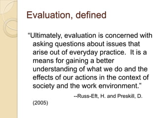 Evaluation, defined“Ultimately, evaluation is concerned with asking questions about issues that arise out of everyday practice.  It is a means for gaining a better understanding of what we do and the effects of our actions in the context of society and the work environment.”--Russ-Eft, H. and Preskill, D. (2005)