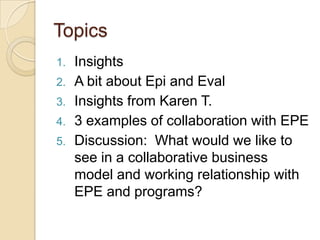 TopicsInsightsA bit about Epi and EvalInsights from Karen T.3 examples of collaboration with EPEDiscussion:  What would we like to see in a collaborative business model and working relationship with EPE and programs?