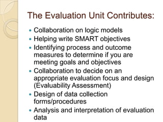 The Evaluation Unit Contributes:Collaboration on logic modelsHelping write SMART objectivesIdentifying process and outcome measures to determine if you are meeting goals and objectivesCollaboration to decide on an appropriate evaluation focus and design (Evaluability Assessment)Design of data collection forms/proceduresAnalysis and interpretation of evaluation data