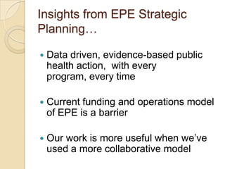 Insights from EPE Strategic Planning…Data driven, evidence-based public health action,  with every program, every timeCurrent funding and operations model of EPE is a barrierOur work is more useful when we’ve used a more collaborative model