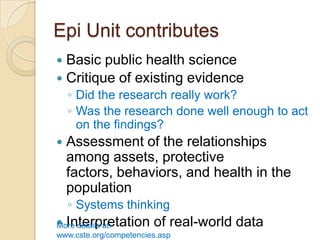 Epi Unit contributesBasic public health scienceCritique of existing evidenceDid the research really work?Was the research done well enough to act on the findings?Assessment of the relationships among assets, protective factors, behaviors, and health in the populationSystems thinkingInterpretation of real-world dataMore details at:  www.cste.org/competencies.asp