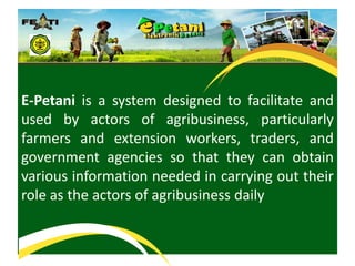 E-Petani is a system designed to facilitate and used by actors of agribusiness, particularly farmers and extension workers, traders, and government agencies so that they can obtain various information needed in carrying out their role as the actors of agribusinessdaily